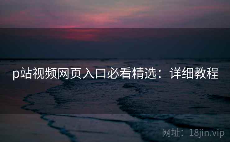 p站视频网页入口必看精选：详细教程