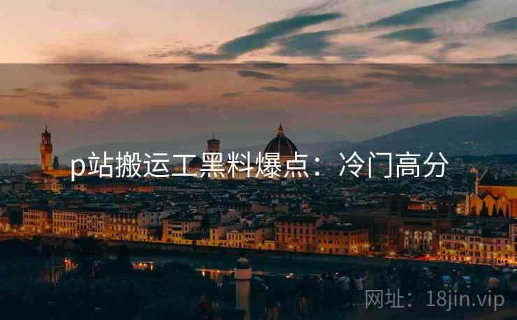 p站搬运工黑料爆点:冷门高分 p站搬运工黑料爆点:冷门高分