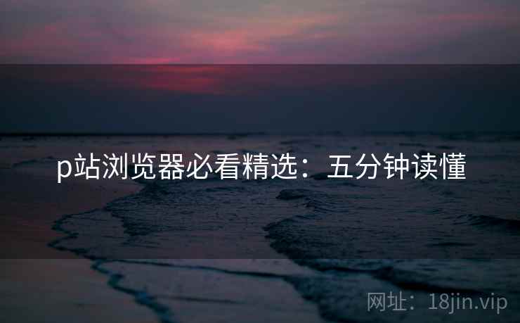 p站浏览器必看精选：五分钟读懂