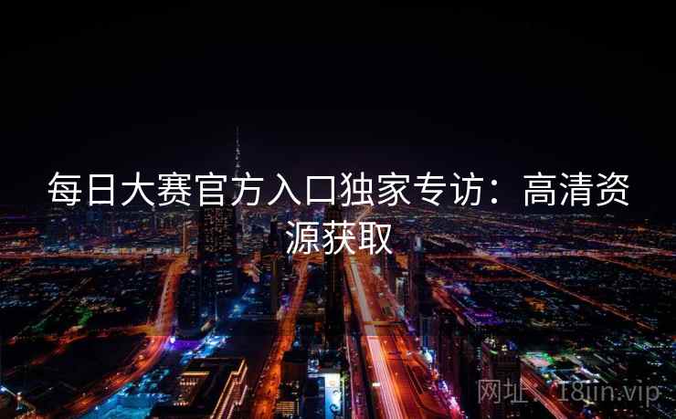 每日大赛官方入口独家专访：高清资源获取