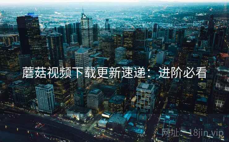 蘑菇视频下载更新速递：进阶必看