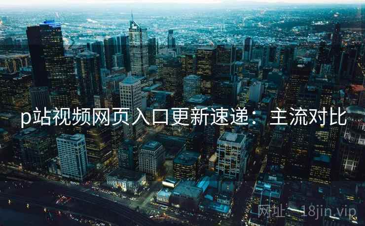 p站视频网页入口更新速递：主流对比